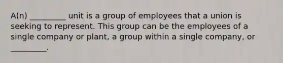 A(n) _________ unit is a group of employees that a union is seeking to represent. This group can be the employees of a single company or​ plant, a group within a single​ company, or​ _________.