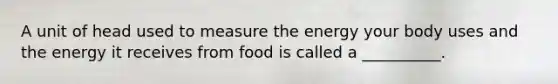 A unit of head used to measure the energy your body uses and the energy it receives from food is called a __________.