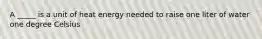 A _____ is a unit of heat energy needed to raise one liter of water one degree Celsius