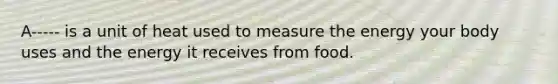 A----- is a unit of heat used to measure the energy your body uses and the energy it receives from food.