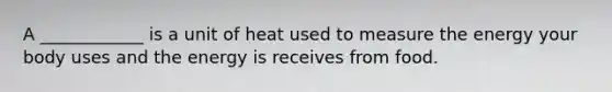 A ____________ is a unit of heat used to measure the energy your body uses and the energy is receives from food.