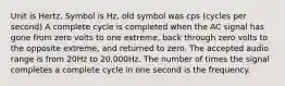 Unit is Hertz, Symbol is Hz, old symbol was cps (cycles per second) A complete cycle is completed when the AC signal has gone from zero volts to one extreme, back through zero volts to the opposite extreme, and returned to zero. The accepted audio range is from 20Hz to 20,000Hz. The number of times the signal completes a complete cycle in one second is the frequency.