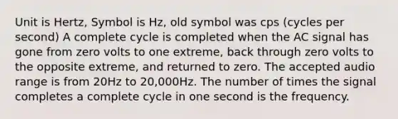 Unit is Hertz, Symbol is Hz, old symbol was cps (cycles per second) A complete cycle is completed when the AC signal has gone from zero volts to one extreme, back through zero volts to the opposite extreme, and returned to zero. The accepted audio range is from 20Hz to 20,000Hz. The number of times the signal completes a complete cycle in one second is the frequency.