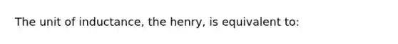 The unit of inductance, the henry, is equivalent to: