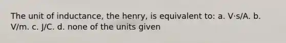 The unit of inductance, the henry, is equivalent to: a. V·s/A. b. V/m. c. J/C. d. none of the units given