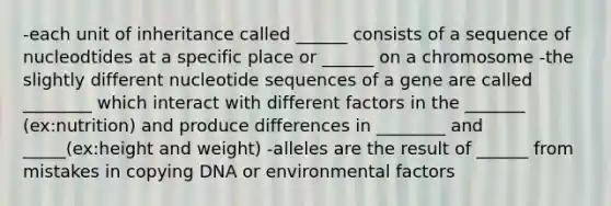 -each unit of inheritance called ______ consists of a sequence of nucleodtides at a specific place or ______ on a chromosome -the slightly different nucleotide sequences of a gene are called ________ which interact with different factors in the _______ (ex:nutrition) and produce differences in ________ and _____(ex:height and weight) -alleles are the result of ______ from mistakes in copying DNA or environmental factors