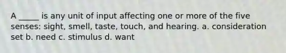 A _____ is any unit of input affecting one or more of the five senses: sight, smell, taste, touch, and hearing. a. consideration set b. need c. stimulus d. want