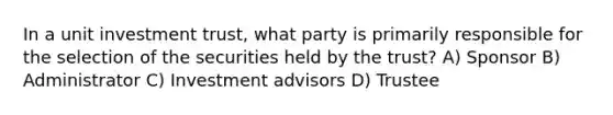 In a unit investment trust, what party is primarily responsible for the selection of the securities held by the trust? A) Sponsor B) Administrator C) Investment advisors D) Trustee