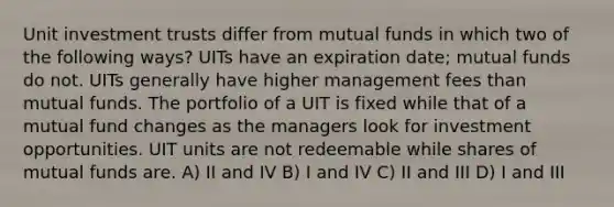 Unit investment trusts differ from mutual funds in which two of the following ways? UITs have an expiration date; mutual funds do not. UITs generally have higher management fees than mutual funds. The portfolio of a UIT is fixed while that of a mutual fund changes as the managers look for investment opportunities. UIT units are not redeemable while shares of mutual funds are. A) II and IV B) I and IV C) II and III D) I and III