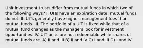 Unit investment trusts differ from mutual funds in which two of the following ways? I. UITs have an expiration date; mutual funds do not. II. UITs generally have higher management fees than mutual funds. III. The portfolio of a UIT is fixed while that of a mutual fund changes as the managers look for investment opportunities. IV. UIT units are not redeemable while shares of mutual funds are. A) II and III B) II and IV C) I and III D) I and IV