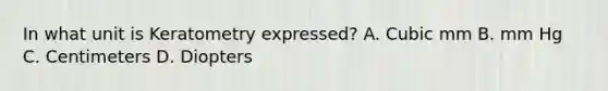 In what unit is Keratometry expressed? A. Cubic mm B. mm Hg C. Centimeters D. Diopters