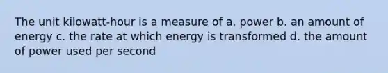 The unit kilowatt-hour is a measure of a. power b. an amount of energy c. the rate at which energy is transformed d. the amount of power used per second