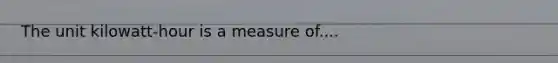 The unit kilowatt-hour is a measure of....