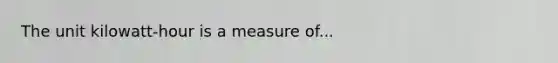 The unit kilowatt-hour is a measure of...