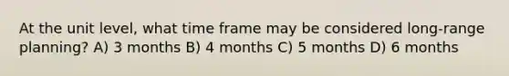 At the unit level, what time frame may be considered long-range planning? A) 3 months B) 4 months C) 5 months D) 6 months