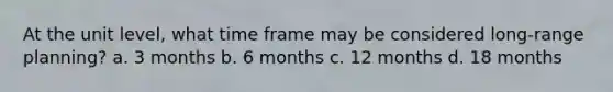 At the unit level, what time frame may be considered long-range planning? a. 3 months b. 6 months c. 12 months d. 18 months