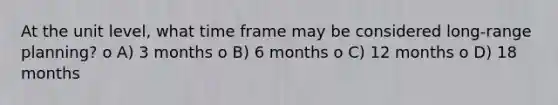 At the unit level, what time frame may be considered long-range planning? o A) 3 months o B) 6 months o C) 12 months o D) 18 months