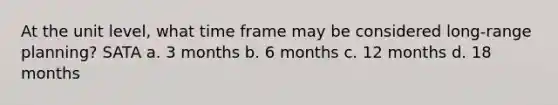 At the unit level, what time frame may be considered long-range planning? SATA a. 3 months b. 6 months c. 12 months d. 18 months