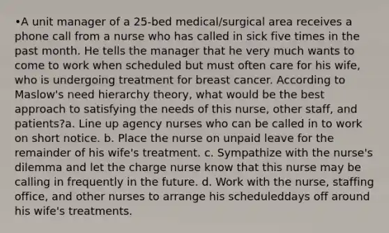 •A unit manager of a 25-bed medical/surgical area receives a phone call from a nurse who has called in sick five times in the past month. He tells the manager that he very much wants to come to work when scheduled but must often care for his wife, who is undergoing treatment for breast cancer. According to Maslow's need hierarchy theory, what would be the best approach to satisfying the needs of this nurse, other staff, and patients?a. Line up agency nurses who can be called in to work on short notice. b. Place the nurse on unpaid leave for the remainder of his wife's treatment. c. Sympathize with the nurse's dilemma and let the charge nurse know that this nurse may be calling in frequently in the future. d. Work with the nurse, staffing office, and other nurses to arrange his scheduleddays off around his wife's treatments.