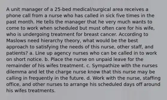 A unit manager of a 25-bed medical/surgical area receives a phone call from a nurse who has called in sick five times in the past month. He tells the manager that he very much wants to come to work when scheduled but must often care for his wife, who is undergoing treatment for breast cancer. According to Maslows need hierarchy theory, what would be the best approach to satisfying the needs of this nurse, other staff, and patients? a. Line up agency nurses who can be called in to work on short notice. b. Place the nurse on unpaid leave for the remainder of his wifes treatment. c. Sympathize with the nurses dilemma and let the charge nurse know that this nurse may be calling in frequently in the future. d. Work with the nurse, staffing office, and other nurses to arrange his scheduled days off around his wifes treatments.