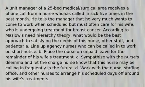 A unit manager of a 25-bed medical/surgical area receives a phone call from a nurse whohas called in sick five times in the past month. He tells the manager that he very much wants to come to work when scheduled but must often care for his wife, who is undergoing treatment for breast cancer. According to Maslow's need hierarchy theory, what would be the best approach to satisfying the needs of this nurse, other staff, and patients? a. Line up agency nurses who can be called in to work on short notice. b. Place the nurse on unpaid leave for the remainder of his wife's treatment. c. Sympathize with the nurse's dilemma and let the charge nurse know that this nurse may be calling in frequently in the future. d. Work with the nurse, staffing office, and other nurses to arrange his scheduled days off around his wife's treatments.