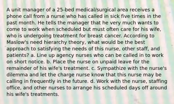 A unit manager of a 25-bed medical/surgical area receives a phone call from a nurse who has called in sick five times in the past month. He tells the manager that he very much wants to come to work when scheduled but must often care for his wife, who is undergoing treatment for breast cancer. According to Maslow's need hierarchy theory, what would be the best approach to satisfying the needs of this nurse, other staff, and patients? a. Line up agency nurses who can be called in to work on short notice. b. Place the nurse on unpaid leave for the remainder of his wife's treatment. c. Sympathize with the nurse's dilemma and let the charge nurse know that this nurse may be calling in frequently in the future. d. Work with the nurse, staffing office, and other nurses to arrange his scheduled days off around his wife's treatments.