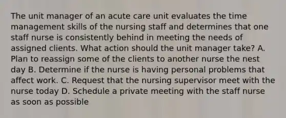 The unit manager of an acute care unit evaluates the time management skills of the nursing staff and determines that one staff nurse is consistently behind in meeting the needs of assigned clients. What action should the unit manager take? A. Plan to reassign some of the clients to another nurse the nest day B. Determine if the nurse is having personal problems that affect work. C. Request that the nursing supervisor meet with the nurse today D. Schedule a private meeting with the staff nurse as soon as possible