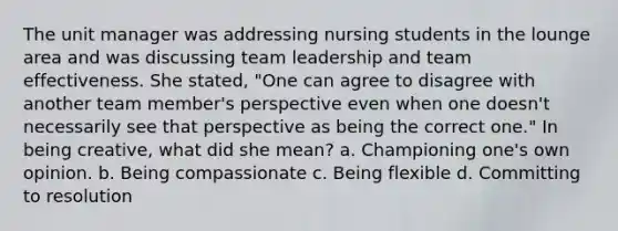 The unit manager was addressing nursing students in the lounge area and was discussing team leadership and team effectiveness. She stated, "One can agree to disagree with another team member's perspective even when one doesn't necessarily see that perspective as being the correct one." In being creative, what did she mean? a. Championing one's own opinion. b. Being compassionate c. Being flexible d. Committing to resolution