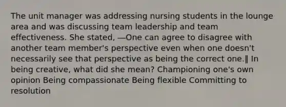 The unit manager was addressing nursing students in the lounge area and was discussing team leadership and team effectiveness. She stated, ―One can agree to disagree with another team member's perspective even when one doesn't necessarily see that perspective as being the correct one.‖ In being creative, what did she mean? Championing one's own opinion Being compassionate Being flexible Committing to resolution