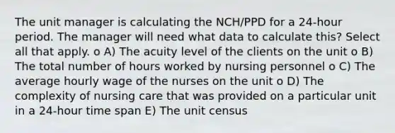 The unit manager is calculating the NCH/PPD for a 24-hour period. The manager will need what data to calculate this? Select all that apply. o A) The acuity level of the clients on the unit o B) The total number of hours worked by nursing personnel o C) The average hourly wage of the nurses on the unit o D) The complexity of nursing care that was provided on a particular unit in a 24-hour time span E) The unit census