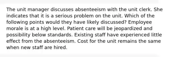 The unit manager discusses absenteeism with the unit clerk. She indicates that it is a serious problem on the unit. Which of the following points would they have likely discussed? Employee morale is at a high level. Patient care will be jeopardized and possibility below standards. Existing staff have experienced little effect from the absenteeism. Cost for the unit remains the same when new staff are hired.