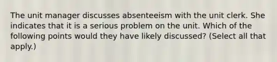 The unit manager discusses absenteeism with the unit clerk. She indicates that it is a serious problem on the unit. Which of the following points would they have likely discussed? (Select all that apply.)