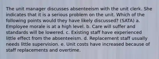 The unit manager discusses absenteeism with the unit clerk. She indicates that it is a serious problem on the unit. Which of the following points would they have likely discussed? (SATA) a. Employee morale is at a high level. b. Care will suffer and standards will be lowered. c. Existing staff have experienced little effect from the absenteeism. d. Replacement staff usually needs little supervision. e. Unit costs have increased because of staff replacements and overtime.