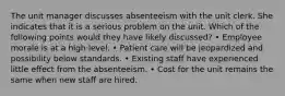 The unit manager discusses absenteeism with the unit clerk. She indicates that it is a serious problem on the unit. Which of the following points would they have likely discussed? • Employee morale is at a high level. • Patient care will be jeopardized and possibility below standards. • Existing staff have experienced little effect from the absenteeism. • Cost for the unit remains the same when new staff are hired.