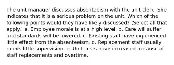 The unit manager discusses absenteeism with the unit clerk. She indicates that it is a serious problem on the unit. Which of the following points would they have likely discussed? (Select all that apply.) a. Employee morale is at a high level. b. Care will suffer and standards will be lowered. c. Existing staff have experienced little effect from the absenteeism. d. Replacement staff usually needs little supervision. e. Unit costs have increased because of staff replacements and overtime.