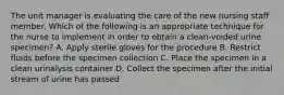 The unit manager is evaluating the care of the new nursing staff member. Which of the following is an appropriate technique for the nurse to implement in order to obtain a clean-voided urine specimen? A. Apply sterile gloves for the procedure B. Restrict fluids before the specimen collection C. Place the specimen in a clean urinalysis container D. Collect the specimen after the initial stream of urine has passed