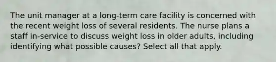 The unit manager at a long-term care facility is concerned with the recent weight loss of several residents. The nurse plans a staff in-service to discuss weight loss in older adults, including identifying what possible causes? Select all that apply.