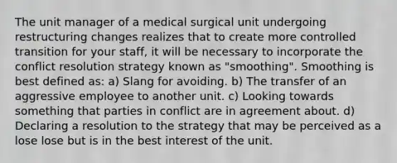 The unit manager of a medical surgical unit undergoing restructuring changes realizes that to create more controlled transition for your staff, it will be necessary to incorporate the conflict resolution strategy known as "smoothing". Smoothing is best defined as: a) Slang for avoiding. b) The transfer of an aggressive employee to another unit. c) Looking towards something that parties in conflict are in agreement about. d) Declaring a resolution to the strategy that may be perceived as a lose lose but is in the best interest of the unit.