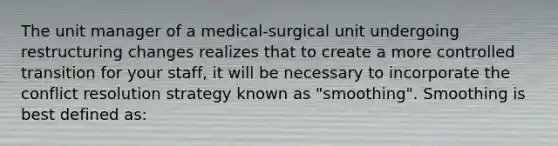 The unit manager of a medical-surgical unit undergoing restructuring changes realizes that to create a more controlled transition for your staff, it will be necessary to incorporate the conflict resolution strategy known as "smoothing". Smoothing is best defined as: