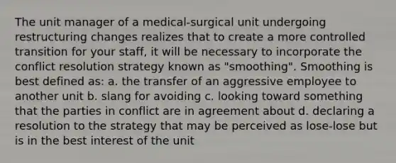 The unit manager of a medical-surgical unit undergoing restructuring changes realizes that to create a more controlled transition for your staff, it will be necessary to incorporate the conflict resolution strategy known as "smoothing". Smoothing is best defined as: a. the transfer of an aggressive employee to another unit b. slang for avoiding c. looking toward something that the parties in conflict are in agreement about d. declaring a resolution to the strategy that may be perceived as lose-lose but is in the best interest of the unit