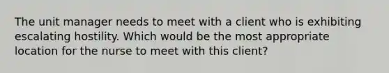 The unit manager needs to meet with a client who is exhibiting escalating hostility. Which would be the most appropriate location for the nurse to meet with this client?