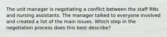 The unit manager is negotiating a conflict between the staff RNs and nursing assistants. The manager talked to everyone involved and created a list of the main issues. Which step in the negotiation process does this best describe?