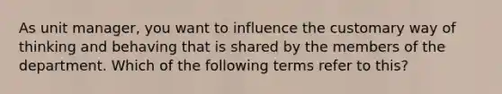 As unit manager, you want to influence the customary way of thinking and behaving that is shared by the members of the department. Which of the following terms refer to this?