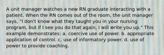 A unit manager watches a new RN graduate interacting with a patient. When the RN comes out of the room, the unit manager says, "I don't know what they taught you in your nursing program, but if I see you do that again, I will write you up." This example demonstrates: a. coercive use of power. b. appropriate application of control. c. use of informatory power. d. use of power to provide coaching.