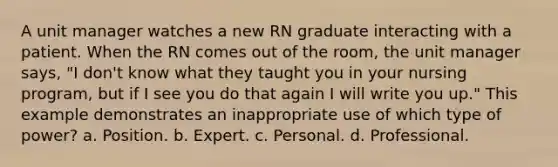 A unit manager watches a new RN graduate interacting with a patient. When the RN comes out of the room, the unit manager says, "I don't know what they taught you in your nursing program, but if I see you do that again I will write you up." This example demonstrates an inappropriate use of which type of power? a. Position. b. Expert. c. Personal. d. Professional.