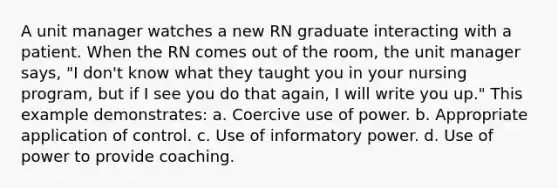 A unit manager watches a new RN graduate interacting with a patient. When the RN comes out of the room, the unit manager says, "I don't know what they taught you in your nursing program, but if I see you do that again, I will write you up." This example demonstrates: a. Coercive use of power. b. Appropriate application of control. c. Use of informatory power. d. Use of power to provide coaching.