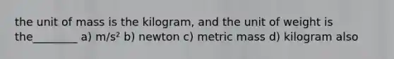 the unit of mass is the kilogram, and the unit of weight is the________ a) m/s² b) newton c) metric mass d) kilogram also