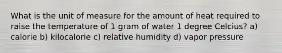 What is the unit of measure for the amount of heat required to raise the temperature of 1 gram of water 1 degree Celcius? a) calorie b) kilocalorie c) relative humidity d) vapor pressure