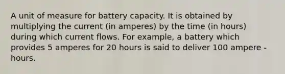 A unit of measure for battery capacity. It is obtained by multiplying the current (in amperes) by the time (in hours) during which current flows. For example, a battery which provides 5 amperes for 20 hours is said to deliver 100 ampere - hours.