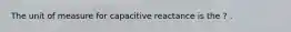 The unit of measure for capacitive reactance is the ? .